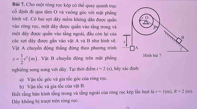 Cho một ròng rọc kép có thể quay quanh trục 
cố định đi qua tâm O và vuông góc với mặt phẳng 
hình vẽ. Có hai sợi dây mềm không dãn được quần 
vào ròng rọc, một dây được quấn vào tầng trong và 
một dây được quấn vào tầng ngoài, đầu còn lại của 
các sợi dây được gắn vào vật A và B như hình vẽ. 
Vật A chuyển động thẳng đứng theo phương trình
s= 1/2 t^2(m). Vật B chuyển động trên mặt phẳng 
nghiêng song song với dây. Tại thời điểm t=2(s) ãy xác định: 
a) Vận tốc góc và gia tốc góc của ròng rọc. 
b) Vận tốc và gia tốc của vật B. 
Biết rằng bán kính tầng trong và tầng ngoài của ròng rọc kép lần lượt là r=1(m), R=2(m). 
Dây không bị trượt trên ròng rọc.