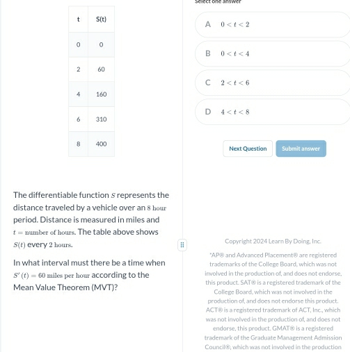 Select one answer
A 0
B 0
C 2
D 4
Next Question Submit answer
The differentiable function § represents the
distance traveled by a vehicle over an 8 hour
period. Distance is measured in miles and
t= number of hours. The table above shows
S(t) every 2 hours. ; Copyright 2024 Learn By Doing, Inc.
*AP® and Advanced Placement® are registered
In what interval must there be a time when trademarks of the College Board, which was not
S'(t)=60 miles per hour according to the involved in the production of, and does not endorse,
Mean Value Theorem (MVT)? this product. SAT® is a registered trademark of the
College Board, which was not involved in the
production of, and does not endorse this product.
ACT® is a registered trademark of ACT, Inc., which
was not involved in the production of, and does not
endorse, this product. GMAT® is a registered
trademark of the Graduate Management Admission
Council®, which was not involved in the production