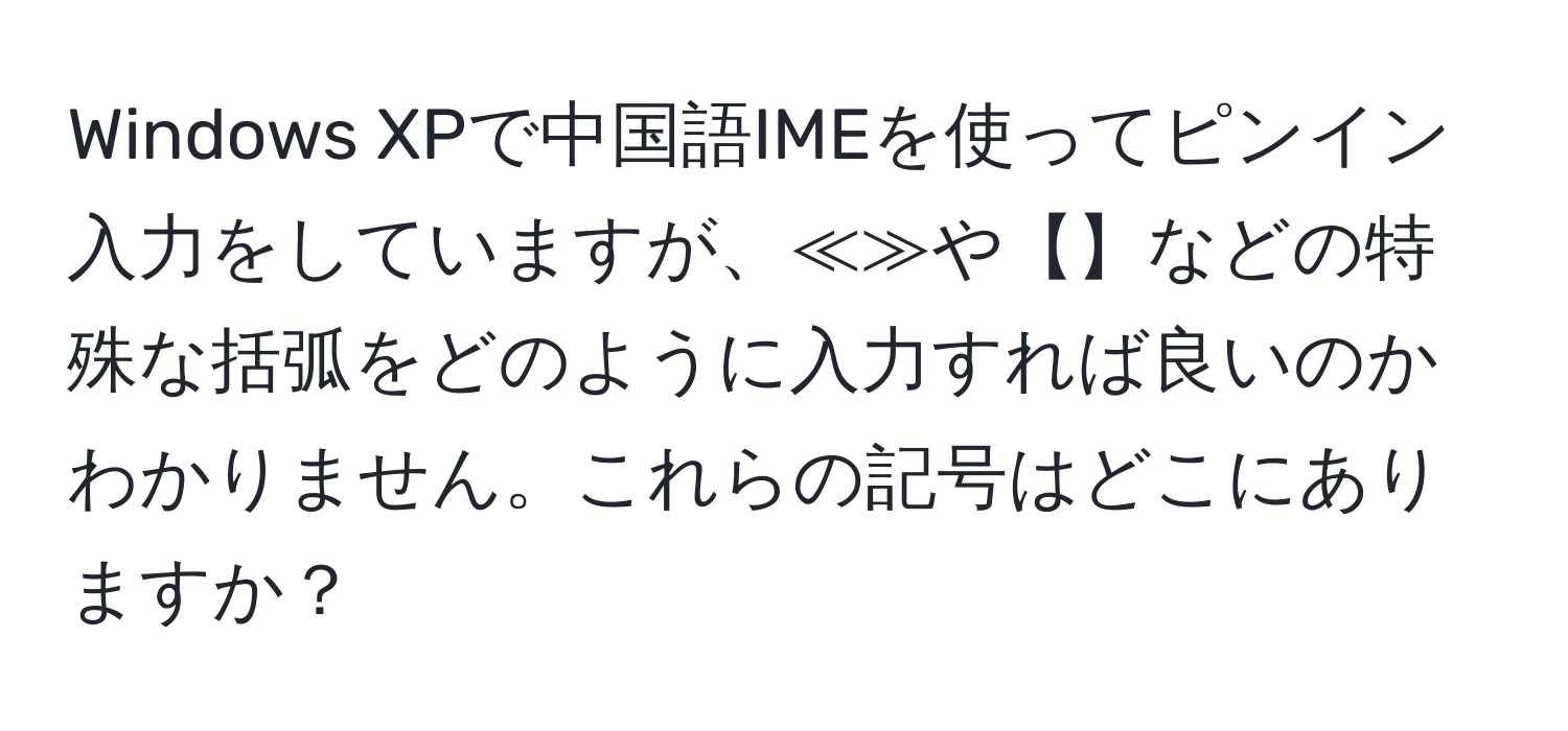 Windows XPで中国語IMEを使ってピンイン入力をしていますが、≪≫や【】などの特殊な括弧をどのように入力すれば良いのかわかりません。これらの記号はどこにありますか？