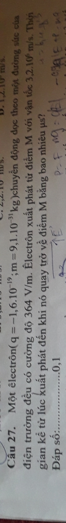 2.10° m/s. 
Câu 27. Một êlectrôn (q=-1,6.10^(-19); m=9,1.10^(-31)kg) )chuyển động dọc theo một đường sức của 
điện trường đều có cường độ 364 V/m. Êlectrôn xuất phát từ điểm M với vận tốc 3,2.10^6 m/s. Thời 
gian kể từ lúc xuất phát đến khi nó quay trở về điểm M bằng bao nhiêu μs? 
Đáp số:_ .0,1