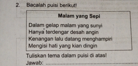 Bacalah puisi berikut! 
Malam yang Sepi 
Dalam gelap malam yang sunyi 
Hanya terdengar desah angin 
Kenangan lalu datang menghampiri 
Mengisi hati yang kian dingin 
Tuliskan tema dalam puisi di atas! 
Jawab:_