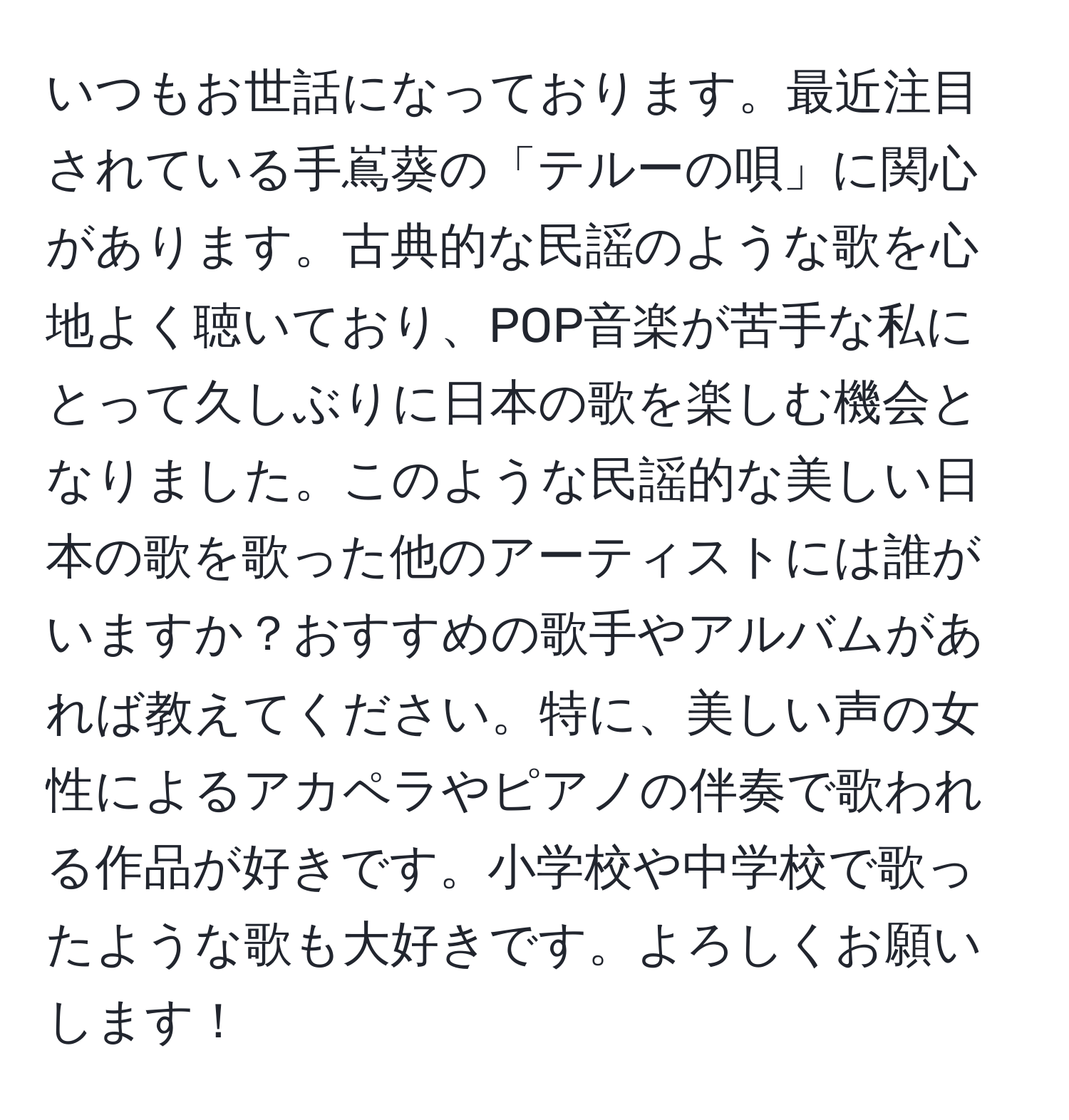 いつもお世話になっております。最近注目されている手嶌葵の「テルーの唄」に関心があります。古典的な民謡のような歌を心地よく聴いており、POP音楽が苦手な私にとって久しぶりに日本の歌を楽しむ機会となりました。このような民謡的な美しい日本の歌を歌った他のアーティストには誰がいますか？おすすめの歌手やアルバムがあれば教えてください。特に、美しい声の女性によるアカペラやピアノの伴奏で歌われる作品が好きです。小学校や中学校で歌ったような歌も大好きです。よろしくお願いします！