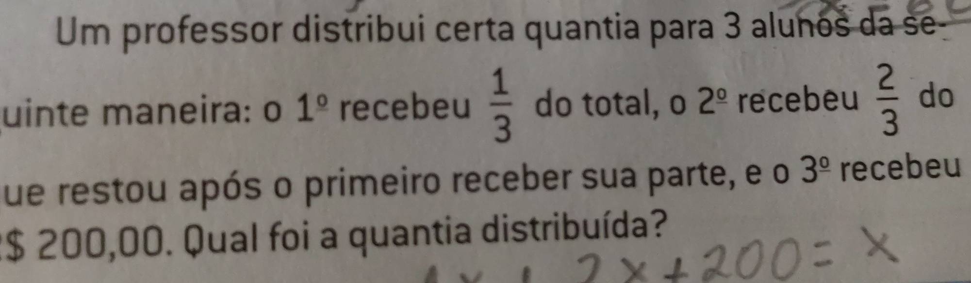 Um professor distribui certa quantia para 3 alunos da se- 
uinte maneira: o 1^(_ circ) recebeu  1/3  do total, o 2^(_ circ) recebeu  2/3  do 
ue restou após o primeiro receber sua parte, e o 3^(_ circ) recebeu
2$ 200,00. Qual foi a quantia distribuída?