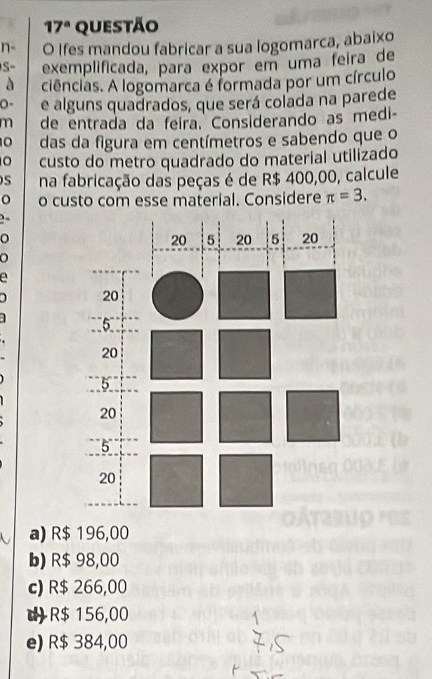 17^a questão
n- O Ifes mandou fabricar a sua logomarca, abaixo
S- exemplificada, para expor em uma feira de
à ciências. A logomarca é formada por um círculo
e alguns quadrados, que será colada na parede
m de entrada da feira. Considerando as medi-
10 das da figura em centímetros e sabendo que o
custo do metro quadrado do material utilizado
na fabricação das peças é de R$ 400,00, calcule
o custo com esse material. Considere π =3. 
)
a

a) R$ 196,00
b) R$ 98,00
c) R$ 266,00
R$ 156,00
e) R$ 384,00