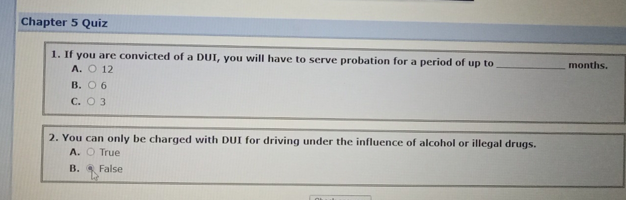 Chapter 5 Quiz
1. If you are convicted of a DUI, you will have to serve probation for a period of up to _ months.
A. 12
B. 6
C.
2. You can only be charged with DUI for driving under the influence of alcohol or illegal drugs.
A. True
B. False