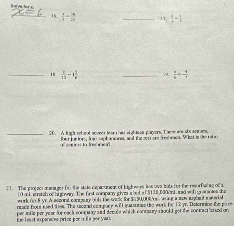 Solve for x. 
_16.  x/5 - 30/25 
_17.  6/x = 9/5 
_18.  x/12 =1 5/6  _19.  x/6 = 4/-5 
_20. A high school soccer team has eighteen players. There are six seniors, 
four juniors, four sophomores, and the rest are freshmen. What is the ratio 
of seniors to freshmen? 
21. The project manager for the state department of highways has two bids for the resurfacing of a
10 mi. stretch of highway. The first company gives a bid of $120,000/mi. and will guarantee the 
work for 8 yr. A second company bids the work for $150,000/mi. using a new asphalt material 
made from used tires. The second company will guarantee the work for 12 yr. Determine the price 
per mile per year for each company and decide which company should get the contract based on 
the least expensive price per mile per year.