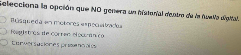 Selecciona la opción que NO genera un historial dentro de la huella digital.
Búsqueda en motores especializados
Registros de correo electrónico
Conversaciones presenciales