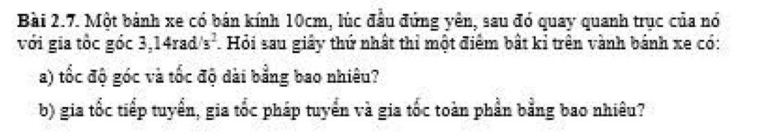 Một bánh xe có bán kính 10cm, lúc đầu đứng yên, sau đó quay quanh trục của nó 
với gia tốc góc 3,14rad/s^2. Hỏi sau giây thứ nhất thỉ một điểm bất kỉ trên vành bánh xe có: 
a) tốc độ góc và tốc độ dài bằng bao nhiêu? 
b) gia tốc tiếp tuyển, gia tốc pháp tuyển và gia tốc toàn phần bằng bao nhiêu?