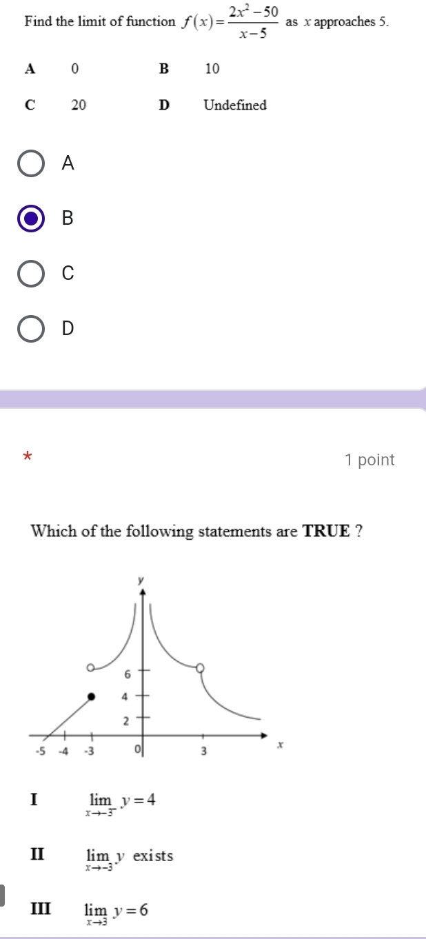 Find the limit of function f(x)= (2x^2-50)/x-5  as x approaches 5.
A
B
C
D
*
1 point
Which of the following statements are TRUE ?
I limlimits _xto -3^-y=4
I limlimits _xto -3y exi sts
III limlimits _xto 3y=6