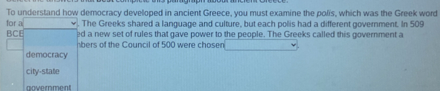 To understand how democracy developed in ancient Greece, you must examine the polis, which was the Greek word
for a . The Greeks shared a language and culture, but each polis had a different government. In 509
BCE ed a new set of rules that gave power to the people. The Greeks called this government a
hbers of the Council of 500 were chosen
democracy
city-state
government