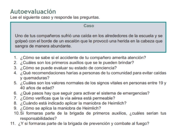 Autoevaluación 
Lee el siguiente caso y responde las preguntas. 
Caso 
Uno de tus compañeros sufrió una caída en los alrededores de la escuela y se 
golpeó con el borde de un escalón que le provocó una herida en la cabeza que 
sangra de manera abundante. 
1. ¿Cómo se sabe si el accidente de tu compañero amerita atención? 
2. ¿Cuáles son los primeros auxilios que se le pueden brindar? 
3. ¿Cómo se puede evaluar su estado de conciencia? 
4. Qué recomendaciones harías a personas de tu comunidad para evitar caídas 
y quemaduras? 
5. Cuáles son los valores normales de los signos vitales en personas entre 19 y
40 años de edad? 
6. ¿Qué pasos hay que seguir para activar el sistema de emergencias? 
7. ¿Cómo verificas que la vía aérea está permeable? 
8. ¿Cuándo está indicado aplicar la maniobra de Heimlich? 
9. ¿Cómo se aplica la maniobra de Heimlich? 
10.Si formaras parte de la brigada de primeros auxilios, ¿cuáles serían tus 
responsabilidades? 
11. ¿Y si formaras parte de la brigada de prevención y combate al fuego?