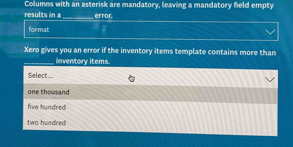 Columns with an asterisk are mandatory, leaving a mandatory feld empty
results in a_ error.
format
Xero gives you an error if the inventory items template contains more than
_inventory items.
Select...
one thousand
five hundred
two hundred