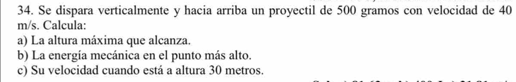 Se dispara verticalmente y hacia arriba un proyectil de 500 gramos con velocidad de 40
m/s. Calcula: 
a) La altura máxima que alcanza. 
b) La energía mecánica en el punto más alto. 
c) Su velocidad cuando está a altura 30 metros.