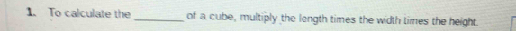 To calculate the _of a cube, multiply the length times the width times the height.