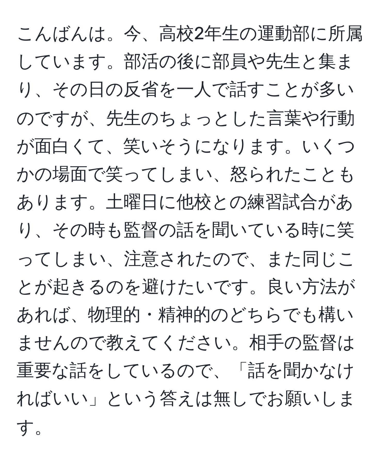 こんばんは。今、高校2年生の運動部に所属しています。部活の後に部員や先生と集まり、その日の反省を一人で話すことが多いのですが、先生のちょっとした言葉や行動が面白くて、笑いそうになります。いくつかの場面で笑ってしまい、怒られたこともあります。土曜日に他校との練習試合があり、その時も監督の話を聞いている時に笑ってしまい、注意されたので、また同じことが起きるのを避けたいです。良い方法があれば、物理的・精神的のどちらでも構いませんので教えてください。相手の監督は重要な話をしているので、「話を聞かなければいい」という答えは無しでお願いします。