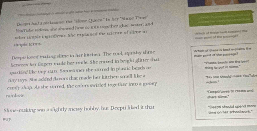 This fiction pessage is ebsut a girl wao his a cresove halby
Deepti had a nickname the "Slime Queen." In her "Slime Time"

YouTube videos, she showed how to mix together glue, water, and
other simple ingredients. She explained the science of slime in
simple terms. Wilech o thelse lbeist eeplains fie
man point of the passage?
Deepti loved making slime in her kitchen. The cool, squishy slime Which of these is best expllains the
between her fingers made her smile. She mixed in bright glitter that main point of the passage?
sparkled like tiny stars. Sometimes she stirred in plastic beads or *Plastic beads are the best
thing to put in slime."
tiny toys. She added flavors that made her kitchen smell like a
"No one should make YouTube
candy shop. As she stirred, the colors swirled together into a gooey videos."
"Deepti loves to create and
rainbow.
share slime."
Slime-making was a slightly messy hobby, but Deepti liked it that *Deepti should spend more
way. time on her schoolwork."