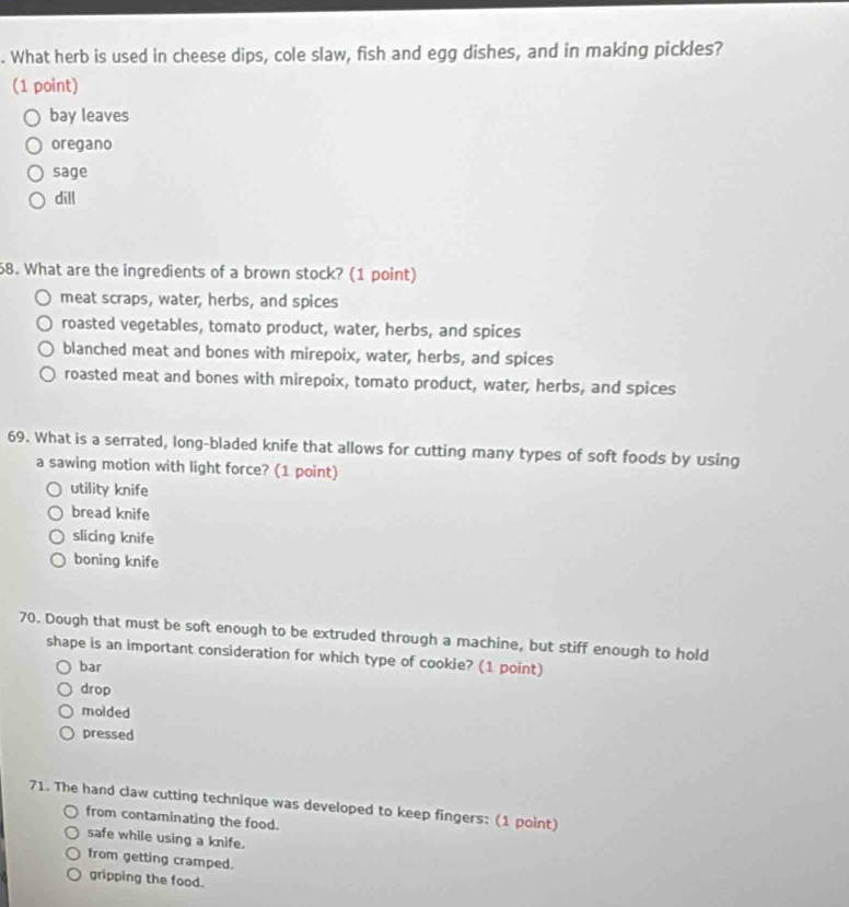 What herb is used in cheese dips, cole slaw, fish and egg dishes, and in making pickles?
(1 point)
bay leaves
oregano
sage
dill
58. What are the ingredients of a brown stock? (1 point)
meat scraps, water, herbs, and spices
roasted vegetables, tomato product, water, herbs, and spices
blanched meat and bones with mirepoix, water, herbs, and spices
roasted meat and bones with mirepoix, tomato product, water, herbs, and spices
69. What is a serrated, long-bladed knife that allows for cutting many types of soft foods by using
a sawing motion with light force? (1 point)
utility knife
bread knife
slicing knife
boning knife
70. Dough that must be soft enough to be extruded through a machine, but stiff enough to hold
shape is an important consideration for which type of cookie? (1 point)
bar
drop
molded
pressed
71. The hand claw cutting technique was developed to keep fingers: (1 point)
from contaminating the food.
safe while using a knife.
from getting cramped.
gripping the food.