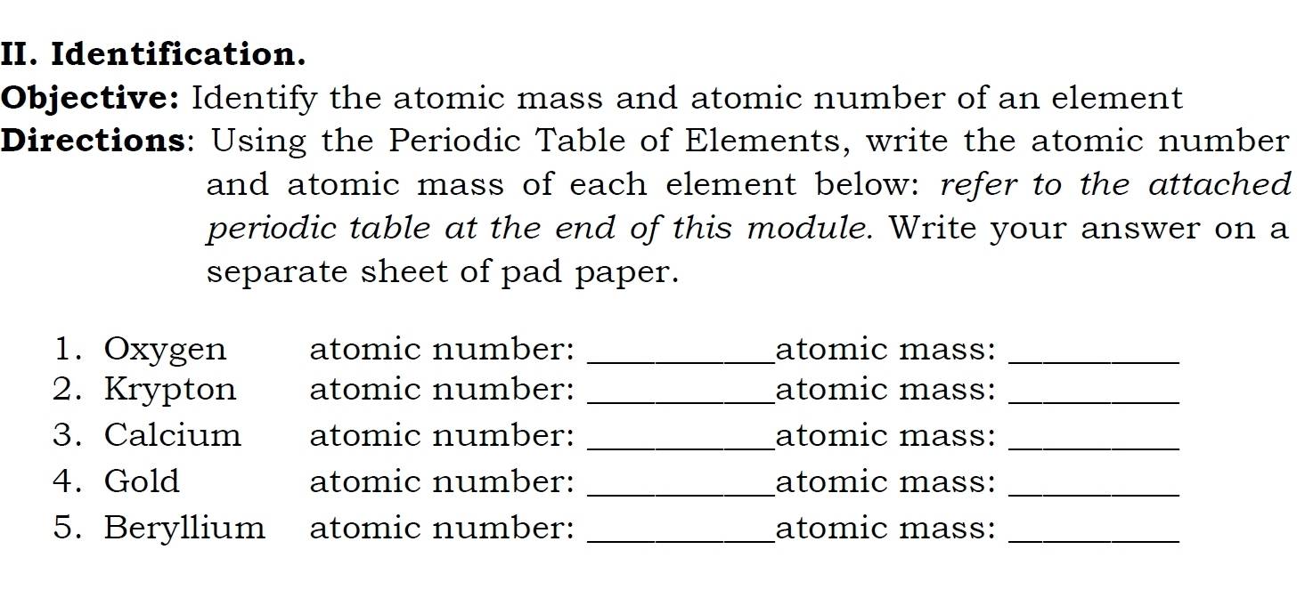 Identification. 
Objective: Identify the atomic mass and atomic number of an element 
Directions: Using the Periodic Table of Elements, write the atomic number 
and atomic mass of each element below: refer to the attached 
periodic table at the end of this module. Write your answer on a 
separate sheet of pad paper. 
1. Oxygen atomic number: _atomic mass:_ 
2. Krypton atomic number: _atomic mass:_ 
3. Calcium atomic number: _atomic mass:_ 
4. Gold atomic number: _atomic mass:_ 
5. Beryllium atomic number: _atomic mass:_