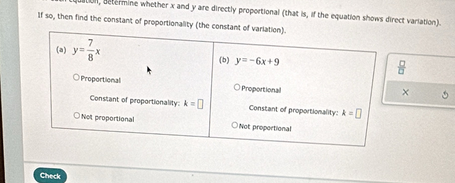 ation, determine whether x and y are directly proportional (that is, if the equation shows direct variation).
If so, then find the constant of proportionality (the con
 □ /□  
Check