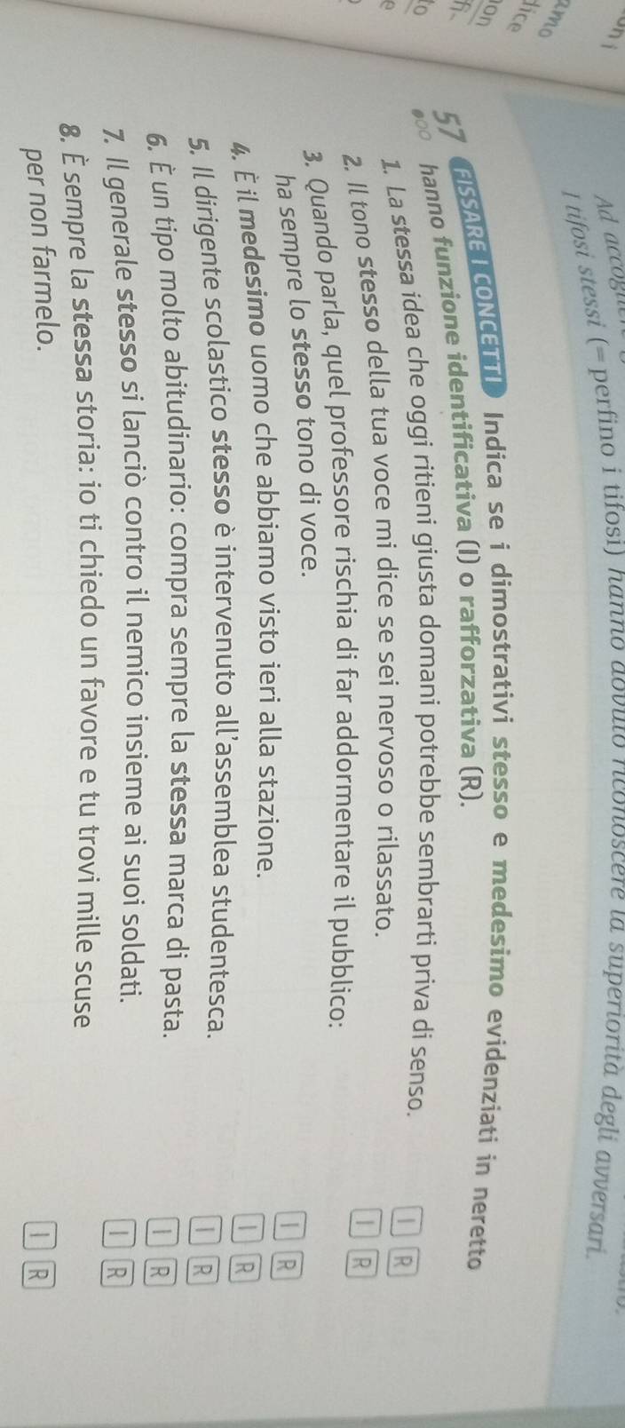Un i Ad accogn 
I tifosi stessi (= perfino i tifosi) hanno aovuto riconoscere ιa superiorità degli avversari. 
amo 
lice 
on FISSARETCONCETTI Indica se i dimostrativi stesso e medesimo evidenziati in neretto 
fi 57
o ●○0 hanno funzione identificativa (I) o rafforzativa (R). 
a 
1. La stessa idea che oggi ritieni giusta domani potrebbe sembrarti priva di senso. 
2. Il tono stesso della tua voce mi díce se seí nervoso o rilassato.  R 
3. Quando parla, quel professore rischia di far addormentare il pubblico: 
ha sempre lo stesso tono di voce. R 
| 
4. È il medesimo uomo che abbiamo visto ieri alla stazione. R 
JR 
5. Il dirigente scolastico stesso è intervenuto all’assemblea studentesca. 
Ir 
6. È un tipo molto abitudinario: compra sempre la stessa marca di pasta. 
IR 
7. Il generale stesso si lanciò contro il nemico insieme ai suoi soldati. 
TR 
8. É sempre la stessa storia: io ti chiedo un favore e tu trovi mille scuse 
per non farmelo. 
I]R