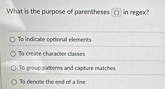 What is the purpose of parentheses () in regex?
To indicate optional elements
To create character classes
To group patterns and capture matches
To denote the end of a line