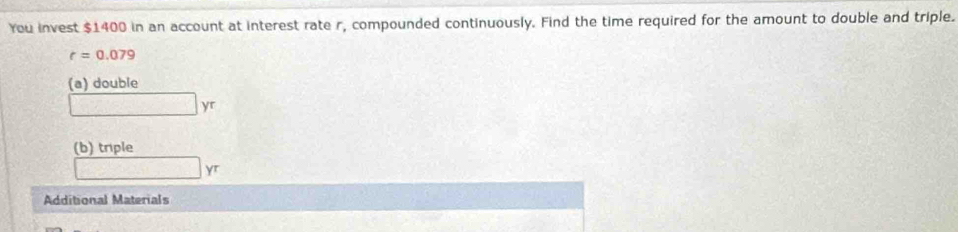 You invest $1400 in an account at interest rate r, compounded continuously. Find the time required for the amount to double and triple.
r=0.079
(a) double
□ yr
(b) triple
□ yr
Additional Materials