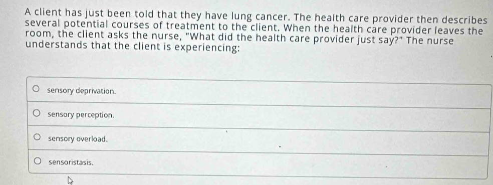 A client has just been told that they have lung cancer. The health care provider then describes
several potential courses of treatment to the client. When the health care provider leaves the
room, the client asks the nurse, "What did the health care provider just say?" The nurse
understands that the client is experiencing:
sensory deprivation.
sensory perception.
sensory overload.
sensoristasis.