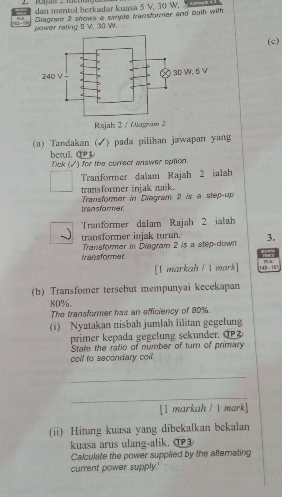 Kajan 2 menan
dan mentol berkadar kuasa 5 V, 30 W.
162 - 156 Diagram 2 shows a simple transformer and bulb with
power rating 5 V, 30 W.
(c)
(a) Tandakan ( √) pada pilihan jawapan yang
betul. TP1
Tick (✓) for the correct answer option.
Tranformer dalam Rajah 2 ialah
transformer injak naik.
Transformer in Diagram 2 is a step-up
transformer.
Tranformer dalam Rajah 2 ialah
transformer injak turun.
Transformer in Diagram 2 is a step-down 3.
BUKU
transformer.
TEKS
m.s.
[1 markah / 1 mark] 149 -161
(b) Transfomer tersebut mempunyai kecekapan
80%.
The transformer has an efficiency of 80%.
(i) Nyatakan nisbah jumlah lilitan gegelung
primer kepada gegelung sekunder. ⑲
State the ratio of number of turn of primary
coil to secondary coil.
_
_
[1 markah / 1 mark]
(ii) Hitung kuasa yang dibekalkan bekalan
kuasa arus ulang-alik. ⑰3
Calculate the power supplied by the altemating
current power supply."