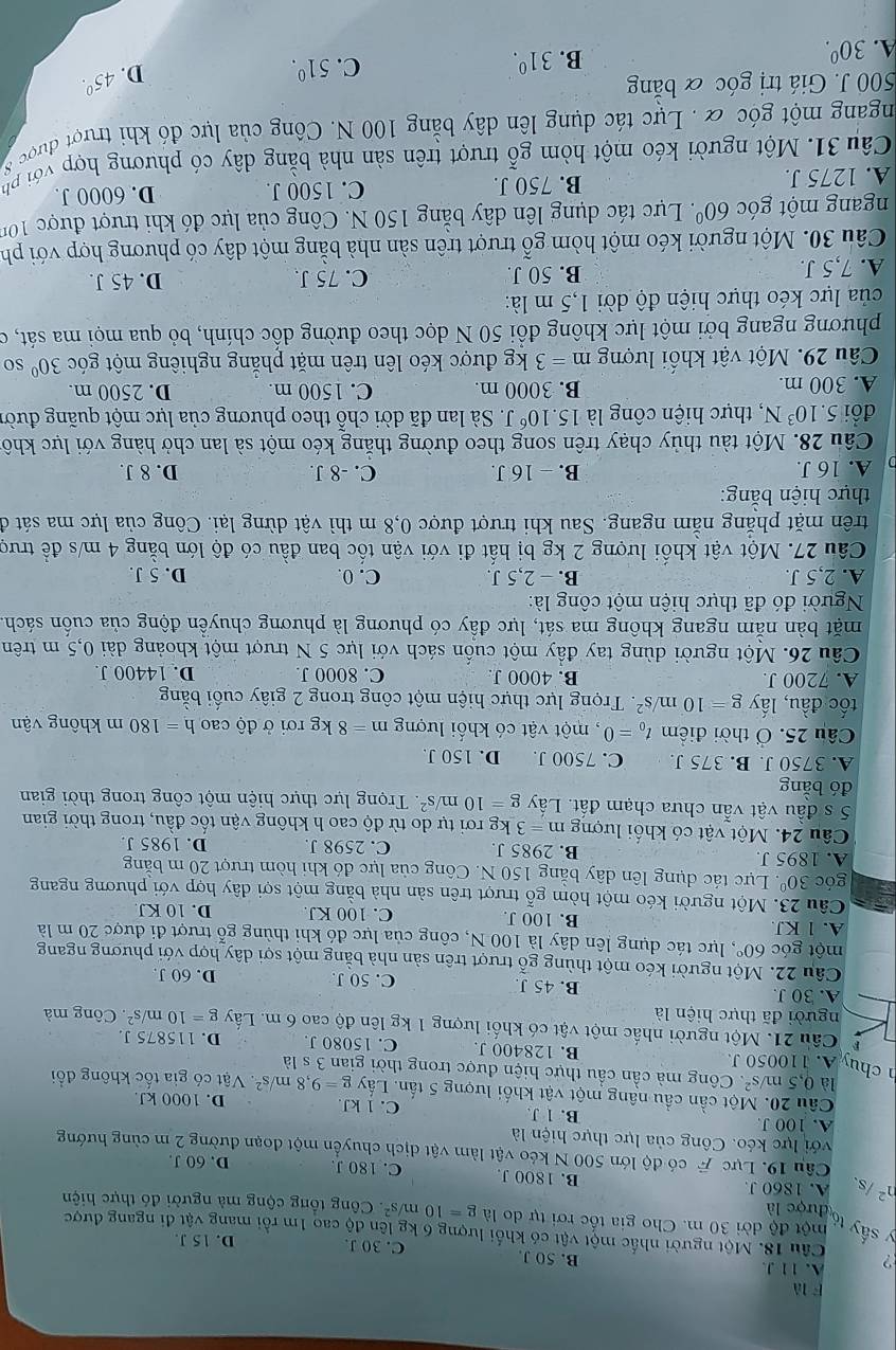 là
2 A. 11 J.
B. 50 J. C. 30 J. D. 15 J.
Câu 18. Một người nhấc một vật có khối lượng 6 kg lên độ cao 1m rồi mang vật đi ngang được
y sấy tó
một độ dời 30 m. Cho gia tốc rơi tự do là
được là g=10m/s^2 Công tổng cộng mà người đó thực hiện
n^2 /s、 A. 1860 J. B. 1800 J C. 180 J. D. 60 J.
Câu 19. Lực  có độ lớn 500 N kéo vật làm vật dịch chuyển một đoạn đường 2 m cùng hướng
với lực kéo. Công của lực thực hiện là
A. 100 J B. 1 J. C. 1 kJ. D. 1000 kJ.
Câu 20. Một cần cầu nâng một vật khối lượng 5 tấn. Lấy g=9,8m/s^2.  Vật có gia tốc không đổi
là 0,5m/s^2.  Công mà cần cầu thực hiện được trong thời gian 3sla
chu A. 110050 J. B. 128400 J. C. 15080 J. D. 115875 J
Câu 21. Một người nhấc một vật có khối lượng 1 kg lên độ cao 6 m. Lấy g=10m/s^2
người đã thực hiện là . Công mà
A. 30 J. B. 45 J. C. 50 J.
D. 60 J.
Câu 22. Một người kéo một thùng g ổ trượt trên sản nhà bằng một sợi dây hợp với phương ngang
một góc 60° , lực tác dụng lên dây là 100 N, công của lực đó khi thùng gỗ trượt đi được 20 m là
A. 1 KJ B. 100 J C. 100 KJ. D. 10 KJ
Câu 23. Một người kéo một hòm gỗ trượt trên sản nhà bằng một sợi dây hợp với phương ngang
góc 30° Lực tác dụng lên dây bằng 150 N. Công của lực đó khi hòm trượt 20 m bằng
A. 1895 J. B. 2985 J. C. 2598 J D. 1985 J.
Câu 24. Một vật có khối lượng m=3 kg rơi tự do từ độ cao h không vận tốc đầu, trong thời gian
5 s đầu vật vẫn chưa chạm đất. Lấy g=10m/s^2. Trọng lực thực hiện một công trong thời gian
đó bằng
A. 3750 J. B. 375 J. C. 7500 J. D. 150 J.
Câu 25. Ở thời điểm t_0=0 , một vật có khối lượng m=8kgroi Ở dhat ocaoh=180m không vận
tốc đầu, lấy g=10m/s^2.  Trọng lực thực hiện một công trong 2 giây cuối bằng
A. 7200 J. B. 4000 J C. 8000 J. D. 14400 J.
Câu 26. Một người dùng tay đầy một cuốn sách với lực 5 N trượt một khoảng dài 0,5 m trên
mặt bàn nằm ngang không ma sát, lực đầy có phương là phương chuyền động của cuốn sách
Người đó đã thực hiện một công là:
A. 2,5 J. B. - 2,5 J. C. 0. D. 5 J.
Câu 27. Một vật khổi lượng 2 kg bị hất đi với vận tốc ban đầu có độ lớn bằng 4 m/s đề trượ
trên mặt phẳng nằm ngang. Sau khi trượt được 0,8 m thì vật dừng lại. Công của lực ma sát đi
thực hiện bằng:
A. 16 J. B. - 16 J. C. -8 J. D. 8 J.
Câu 28. Một tàu thủy chạy trên song theo đường thăng kéo một sà lan chở hàng với lực khô
đồi 5.10^3N , thực hiện công là 15.10^6J T. Sà lan đã dời chỗ theo phương của lực một quãng đười
A. 300 m. B. 3000 m. C. 1500 m. D. 2500 m.
Câu 29. Một vật khối lượng m=3 kg được kéo lên trên mặt phăng nghiêng một góc 30° so
phương ngang bởi một lực không đồi 50 N dọc theo đường dốc chính, bỏ qua mọi ma sát, có
của lực kéo thực hiện độ dời 1,5 m là:
A. 7,5 J. B. 50 J. C. 75 J.
D. 45 J.
Câu 30. Một người kéo một hòm ghat O 6 trượt trên sản nhà bằng một dây có phương hợp với ph
ngang một góc 60° Lực tác dụng lên dây băng 150 N. Công của lực đó khi trượt được 100
A. 1275 J. B. 750 J. C. 1500 J. D. 6000 J.
Câu 31. Một người kéo một hòm gỗ trượt trên sản nhà bằng dây có phương hợp với phụ
ngang một góc & . Lực tác dụng lên dây bằng 100 N. Công của lực đó khi trượi được 8
500 J. Giá trị góc & băng
B. 31^0. C. 51^0. D.
A. 30^0. 45°.
