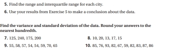 Find the range and interquartile range for each city. 
6. Use your results from Exercise 5 to make a conclusion about the data. 
Find the variance and standard deviation of the data. Round your answers to the 
nearest hundredth. 
7. 125, 240, 175, 200 8. 10, 20, 13, 17, 15
9. 55, 58, 57, 54, 54, 59, 70, 65 10. 85, 76, 93, 82, 67, 59, 82, 83, 87, 86