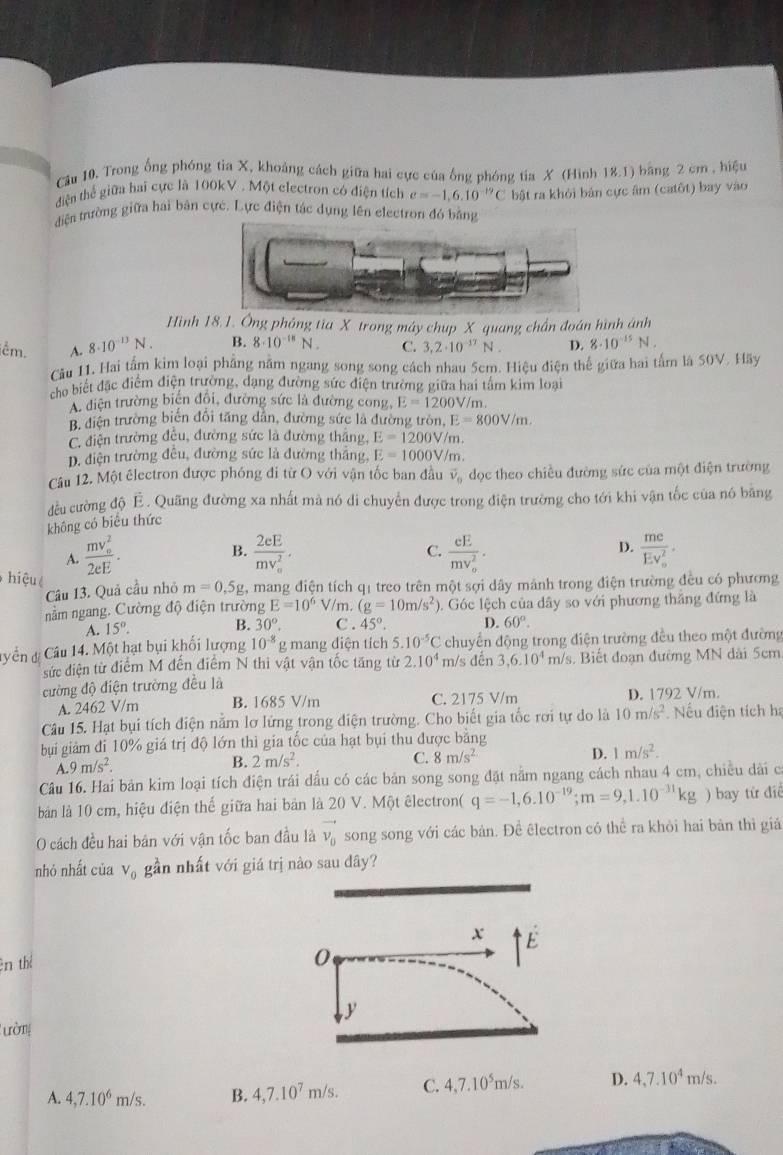 Câu 10, Trong ống phóng tia X, khoảng cách giữa hai cực của ống phóng tia X (Hình 18.1) bằng 2 cm , hiệu
điện thể giữa hai cực là 100kV . Một electron có điện tích e=-1.6.10^(-19)C
điện trường giữa hai bản cực. Lực điện tác dụng lên electron đó bằng bật ra khỏi bản cực âm (catôt) bay vào
Hình 18.1. Ông phỏng tia X trong máy chup X quang chần đoán hình ánh
iễm. A. 8· 10^(-13)N. B. 8· 10^(-18)N. C. 3,2· 10^(-17)N. D. 8· 10^(-15)N.
Cầu 11. Hai tấm kim loại phẳng nằm ngang song song cách nhau 5cm. Hiệu điện thế giữa hai tấm là 50V. Hãy
cho biết đặc điểm điện trường, dạng đường sức điện trường giữa hai tấm kim loại
A điện trường biện đội, đường sức là đường cong E=1200V/n n
B, điện trường biên đối tăng dân, đường sức là đường tròn, I E=800V/m.
C. điện trường đều, đường sức là đường thắng, E=1200V/m.
D. diện trường đều, đường sức là đường thắng, E=1000V/m.
Câu 12. Một êlectron được phóng đi từ O với vận tốc ban đầu vector v_0 đọc theo chiều đường sức của một điện trường
đều cường độ É. Quãng đường xa nhất mà nó di chuyển được trong điện trường cho tới khi vận tốc của nó băng
không có biểu thức
B.
A. frac (mv_o)^22eE. frac 2eE(mv_0)^2· C. frac eE(mv_o)^2· D. frac mc(Ev_o)^2·
hiệu
Câu 13. Quả cầu nhỏ m=0.5g 2, mang điện tích q1 treo trên một sợi dây mảnh trong điện trường đều có phương
nằm ngang. Cường độ điện trường E=10^6 V/m. (g=10m/s^2) ). Góc lệch của dây so với phương thắng đứng là
A. 15°. B. 30°. C . 45°. D. 60°.
Câu 14. Một hạt bụi khối lượng 10^(-8) g mang điện tích 5.10^(-5)C chuyển động trong điện trường đều theo một đường
sức điện từ điểm M đến điểm N thi vật vận tốc tăng từ 2.10^4 m/s đến 3,6.10^4 m/s. Biết đoạn đường MN dài 5cm
ường độ điện trường đều là
A. 2462 V/m B. 1685 V/m C. 2175 V/m D. 1792 V/m.
Câu 15. Hạt bụi tích điện nằm lơ lứng trong điện trường. Cho biết gia tốc rơi tự do là 10m/s^2.  Nếu điện tích hạ
bụi giảm đi 10% giá trị độ lớn thì gia tốc của hạt bụi thu được bằng
A.9m/s^2.
B. 2m/s^2.
C. 8m/s^2
D. 1m/s^2.
Câu 16. Hai bản kim loại tích điện trái đấu có các bản song song đặt nằm ngang cách nhau 4 cm, chiều dài cá
bản là 10 cm, hiệu điện thế giữa hai bản là 20 V. Một êlectron( q=-1,6.10^(-19);m=9,1.10^(-31)kg ) bay từ điể
O cách đều hai bản với vận tốc ban đầu là vector v_0 song song với các bản. Để êlectron có thể ra khòi hai bàn thì giá
nhỏ nhất của V_0 gần nhất với giá trị nào sau dây?
x E
ên thể
0
y
Tường
A. 4,7.10^6m/s. B. 4,7.10^7m/s. C. 4,7.10^5m/s. D. 4,7.10^4m/s.