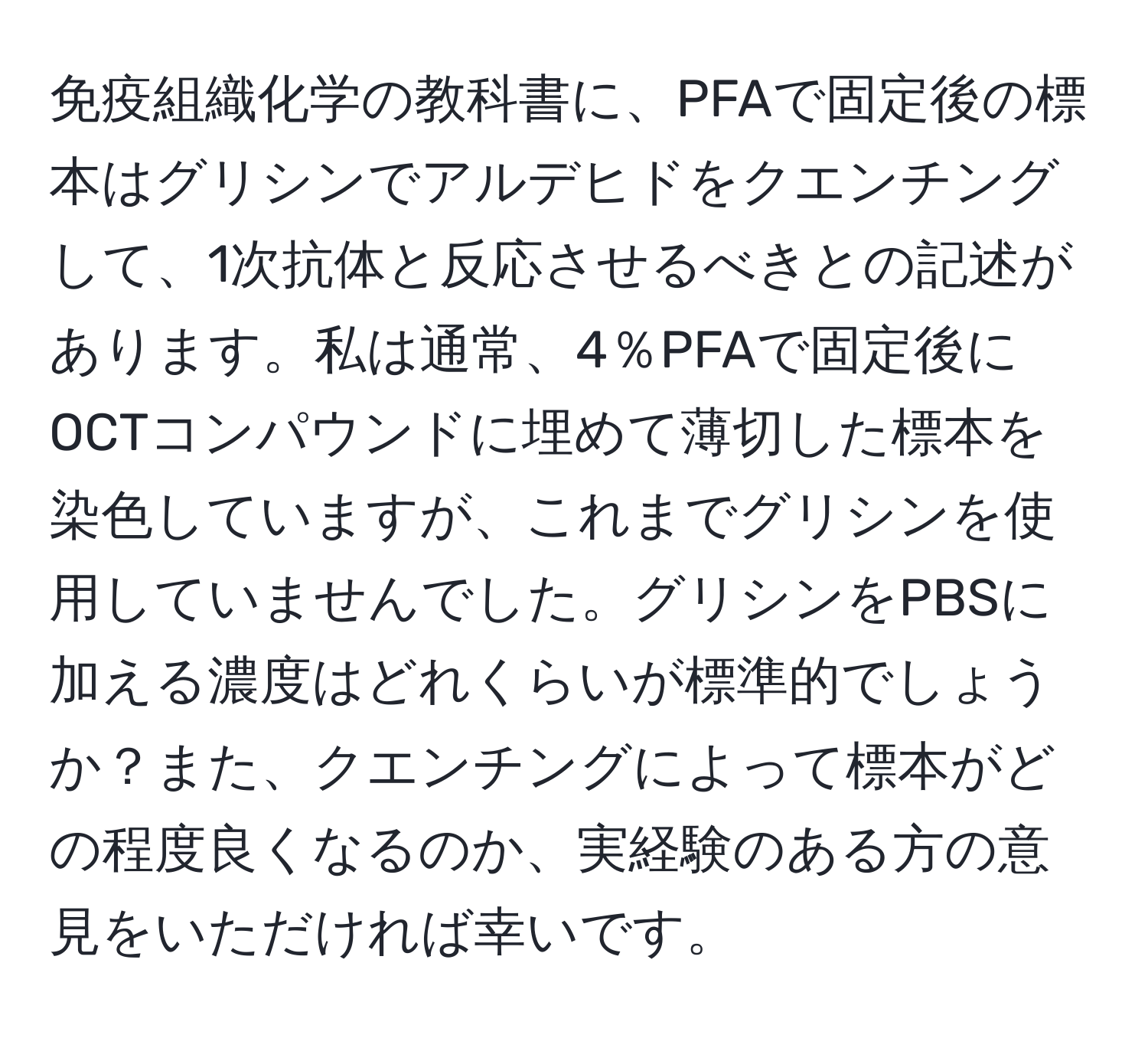 免疫組織化学の教科書に、PFAで固定後の標本はグリシンでアルデヒドをクエンチングして、1次抗体と反応させるべきとの記述があります。私は通常、4％PFAで固定後にOCTコンパウンドに埋めて薄切した標本を染色していますが、これまでグリシンを使用していませんでした。グリシンをPBSに加える濃度はどれくらいが標準的でしょうか？また、クエンチングによって標本がどの程度良くなるのか、実経験のある方の意見をいただければ幸いです。