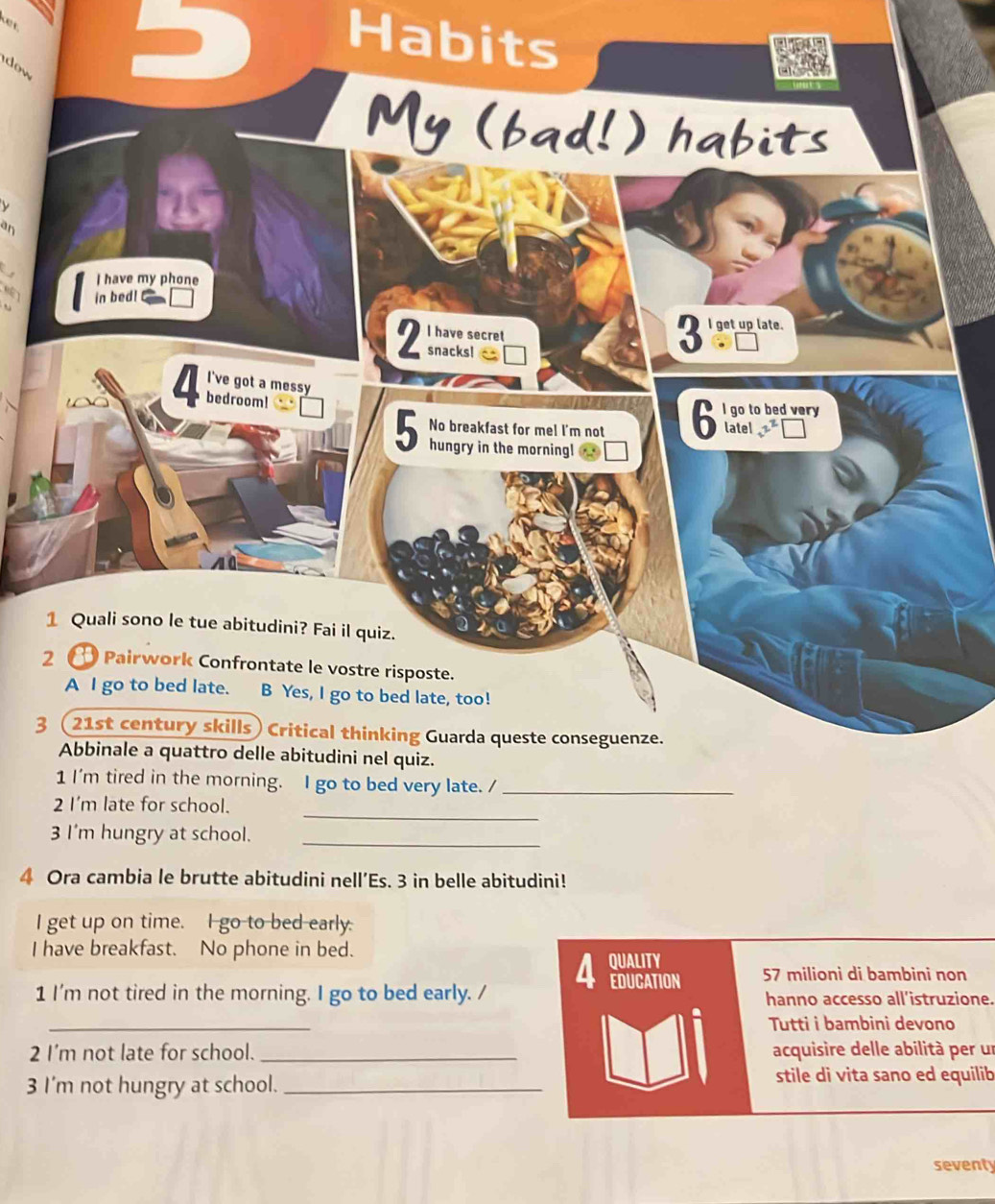 Habits 
w 
an 


3 
_ 
_ 
3 I'm hungry at school. 
4 Ora cambia le brutte abitudini nell’Es. 3 in belle abitudini! 
I get up on time. I go to bed early. 
I have breakfast. No phone in bed. QUALITY 
4 EDUCATION 
57 milioni di bambini non 
1 I'm not tired in the morning. I go to bed early. / hanno accesso all'istruzione. 
_ 
Tutti i bambini devono 
2 I'm not late for school. _acquisire delle abilità per un 
3 I'm not hungry at school. _stile di vita sano ed equilib 
seventy