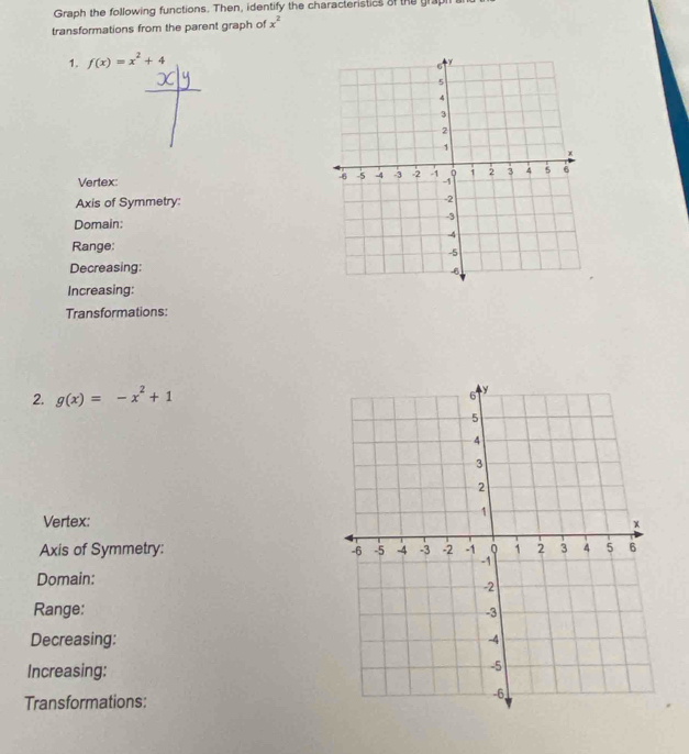 Graph the following functions. Then, identify the characteristics of the gra 
transformations from the parent graph of x^2
1. f(x)=x^2+4
Vertex: 
Axis of Symmetry: 
Domain: 
Range: 
Decreasing: 
Increasing: 
Transformations: 
2. g(x)=-x^2+1
Vertex: 
Axis of Symmetry: 
Domain: 
Range: 
Decreasing: 
Increasing: 
Transformations: