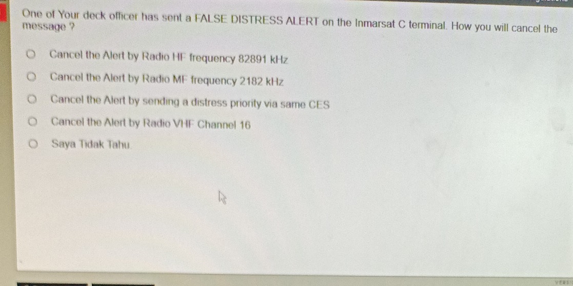 One of Your deck officer has sent a FALSE DISTRESS ALERT on the Inmarsat C terminal. How you will cancel the
message ?
Cancel the Alert by Radio HF frequency 82891 kHz
Cancel the Alert by Radio MF frequency 2182 kHz
Cancel the Alert by sending a distress priority via same CES
Cancel the Alert by Radio VHF Channel 16
Saya Tidak Tahu.