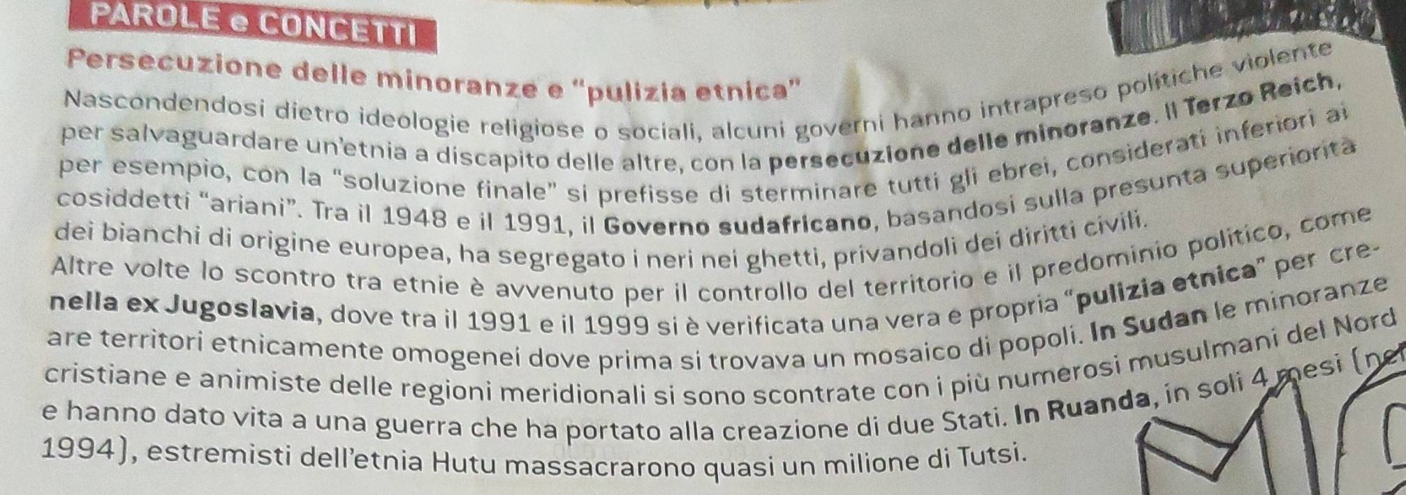 PAROLE e CONCETTI 
Persecuzione delle minoranze e 'pulizia etnica' 
Nascondendosi dietro ideologie religiose o sociali, alcuni governi hanno intrapreso politiche violente 
per salvaguardare un'etnia a discapito delle altre, con la persecuzione delle minoranze. Il Terzo Reich, 
per esempio, con la “soluzione finale” si prefisse di sterminare tutti gli ebrei, considerati inferiori ai 
cosiddetti “ariani”. Tra il 1948 e il 1991, il Governo sudafricano, basandosi sulla presunta superiorita 
dei bianchi di origine europea, ha segregato i neri nei ghetti, privandoli dei diritti civili. 
Altre volte lo scontro tra etnie è avvenuto per il controllo del territorio e il predominio político, come 
nella ex Jugoslavia, dove tra il 1991 e il 1999 si è verificata una vera e propria “pulizia etnica” per cre- 
are territori etnicamente omogeneí dove prima si trovava un mosaico di popoli. In Sudan le minoranze 
cristiane e animiste delle regioni meridionali si sono scontrate con i più numerosi musulmani del Nord 
e hanno dato vita a una guerra che ha portato alla creazione di due Stati. In Ruanda, in soli 4 mesi (ne 
1994), estremisti dell’etnia Hutu massacrarono quasi un milione di Tutsi.