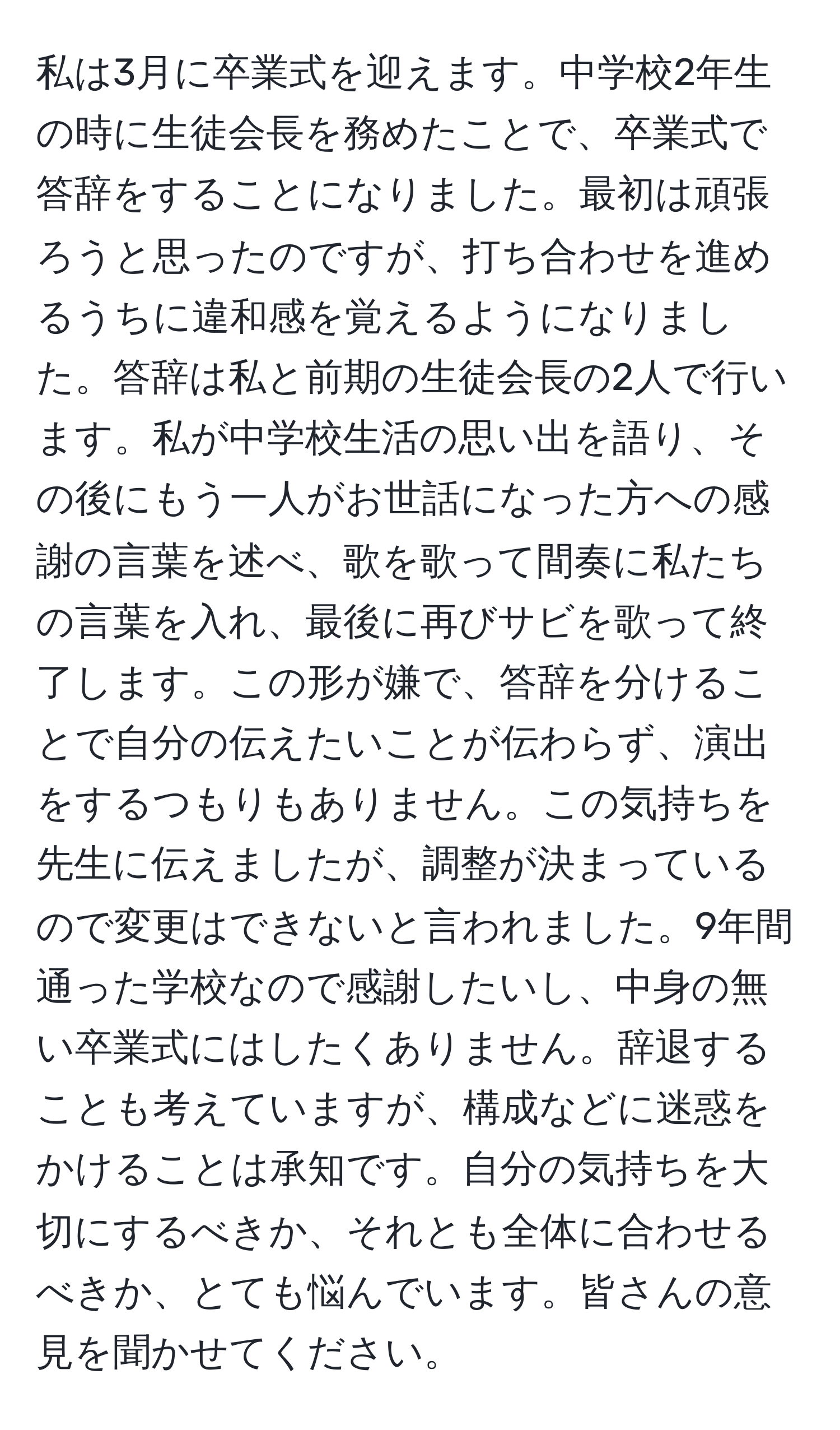 私は3月に卒業式を迎えます。中学校2年生の時に生徒会長を務めたことで、卒業式で答辞をすることになりました。最初は頑張ろうと思ったのですが、打ち合わせを進めるうちに違和感を覚えるようになりました。答辞は私と前期の生徒会長の2人で行います。私が中学校生活の思い出を語り、その後にもう一人がお世話になった方への感謝の言葉を述べ、歌を歌って間奏に私たちの言葉を入れ、最後に再びサビを歌って終了します。この形が嫌で、答辞を分けることで自分の伝えたいことが伝わらず、演出をするつもりもありません。この気持ちを先生に伝えましたが、調整が決まっているので変更はできないと言われました。9年間通った学校なので感謝したいし、中身の無い卒業式にはしたくありません。辞退することも考えていますが、構成などに迷惑をかけることは承知です。自分の気持ちを大切にするべきか、それとも全体に合わせるべきか、とても悩んでいます。皆さんの意見を聞かせてください。