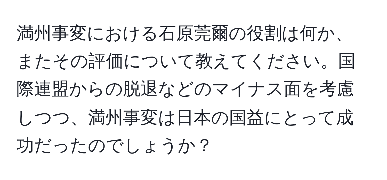 満州事変における石原莞爾の役割は何か、またその評価について教えてください。国際連盟からの脱退などのマイナス面を考慮しつつ、満州事変は日本の国益にとって成功だったのでしょうか？