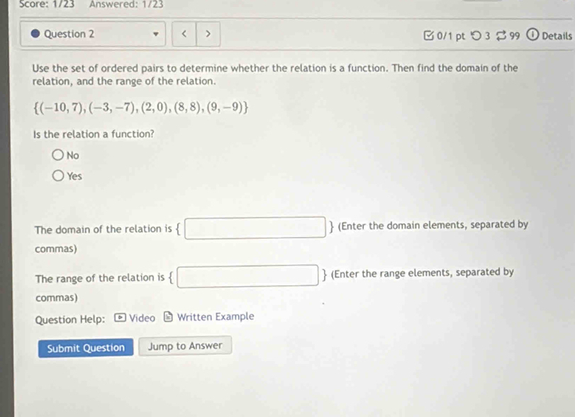 Score: 1/23 Answered: 1/23
Question 2 0/1 ptつ3 3 99 Details
Use the set of ordered pairs to determine whether the relation is a function. Then find the domain of the
relation, and the range of the relation.
 (-10,7),(-3,-7),(2,0),(8,8),(9,-9)
Is the relation a function?
No
Yes
The domain of the relation is (-3,4) □  (Enter the domain elements, separated by
commas)
The range of the relation is  □ (Enter the range elements, separated by
commas)
Question Help: Video Written Example
Submit Question Jump to Answer