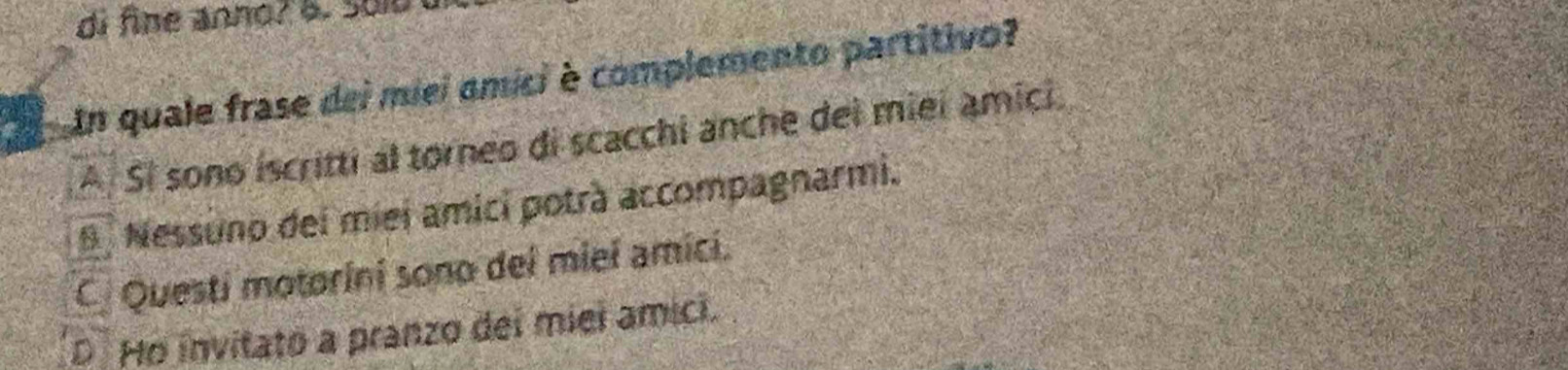 di fine anno? B. Sui
a Un quale frase dei miei amici è complemento partitivo?
A. Sí sono iscritti al torneo di scacchi anche del miei amici.
Nessuno del miei amici potrà accompagnarmi.
C Questi motorini sono del miel amici.
D Ho invitato a pranzo dei miei amici.