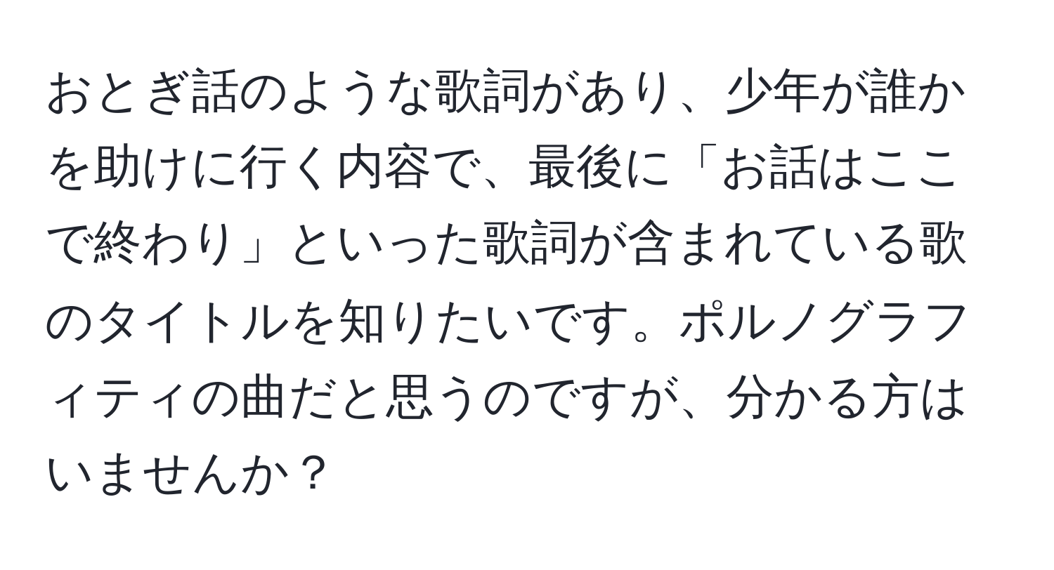 おとぎ話のような歌詞があり、少年が誰かを助けに行く内容で、最後に「お話はここで終わり」といった歌詞が含まれている歌のタイトルを知りたいです。ポルノグラフィティの曲だと思うのですが、分かる方はいませんか？