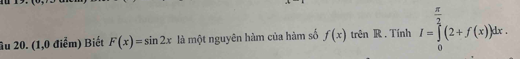 âu 20. (1,0 điểm) Biết F(x)=sin 2x là một nguyên hàm của hàm số f(x) trên R. Tính I=∈tlimits _0^((frac π)2)(2+f(x))dx.