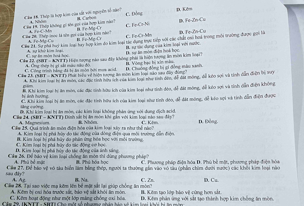 Thép là hợp kim của sắt với nguyên tố nào? C. Đồng D. Kẽm
A. Nhôm B. Carbon
Câu 19. Thép không gỉ tên gọi của hợp kim nào?
A. Fe-C-Mn B. Fe-Mg-Cr C. Fe-Cr-Ni D. Fe-Zn-Cu
Câu 20. Thép inoc là tên gọi của hợp kim nào?
A. Fe-Mg-CL B. Fe-Mg-Cr C. Fe-Cr-Mn D. Fe-Zn-Cu
Câu 21. Sự phá huỷ kim loại hay hợp kim do kim loại tác dụng trực tiếp với các chất oxi hoá trong môi trường được gọi là
A. sự khử kim loại. B. sự tác dụng của kim loại với nước.
C. sự ăn mòn hoá học. D. sự ăn mòn điện hoá học.
Câu 22. (SBT - KNTT) Hiện tượng nào sau đây không phải là hiện tượng ăn mòn kim loại?
A. Ông thép bị gỉ sắt màu nâu đỏ. B. Vòng bạc bị xỉn màu.
C. Công trình bằng đá bị ăn mòn bởi mưa acid. D. Chuông đồng bị gỉ đồng màu xanh.
Câu 23. (SBT - KNTT) Phát biểu về hiện tượng ăn mòn kim loại nào sau đây đúng?
A. Khi kim loại bị ăn mòn, các đặc tính hữu ích của kim loại như tính dẻo, dễ dát mỏng, dễ kéo sợi và tính dẫn điện bị suy
giảm.
B. Khi kim loại bị ăn mòn, các đặc tính hữu ích của kim loại như tính dẻo, dễ dát mỏng, dễ kéo sợi và tính dẫn điện không
bị ảnh hưởng.
C. Khi kim loại bị ăn mòn, các đặc tính hữu ích của kim loại như tính dẻo, dễ dát mỏng, dễ kéo sợi và tính dẫn điện được
tǎng cường.
D. Khi kim loại bị ăn mòn, các kim loại không phản ứng với dung dịch acid.
Câu 24. (SBT - KNTT) Đinh sắt bị ăn mòn khi gắn với kim loại nào sau đây? D. Đồng.
A. Magnesium. B. Nhôm. C. Kẽm.
Câu 25. Quá trình ăn mòn điện hóa của kim loại xảy ra như thế nào?
A. Kim loại bị phá hủy do tác động của dòng điện qua môi trường dẫn điện.
B. Kim loại bị phá hủy do phản ứng hóa học với môi trường.
C. Kim loại bị phá hủy do tác động cơ học.
D. Kim loại bị phá hủy do tác động của ánh sáng.
Câu 26. Để bảo vệ kim loại chống ăn mòn thì dùng phương pháp?
A. Phủ bề mặt B. Phủ hóa học C. Phương pháp điện hóa D. Phủ bề mặt, phương pháp điện hóa
Câu 27. Để bảo vệ vỏ tàu biển làm bằng thép, người ta thường gắn vào vỏ tàu (phần chìm dưới nước) các khổi kim loại nào
sau đây? D. Cu.
A. Ag. B. Na. C. Zn.
Câu 28. Tại sao việc mạ kẽm lên bề mặt sắt lại giúp chống ăn mòn?
A. Kẽm bị oxi hóa trước sắt, bảo vệ sắt khỏi ăn mòn. B. Kẽm tạo lớp bảo vệ cứng hơn sắt.
C. Kẽm hoạt động như một lớp màng chồng oxi hóa. D. Kẽm phản ứng với sắt tạo thành hợp kim chống ăn mòn.
Câu 29. IKNTT - SBTI Cho một số phượng pháp bảo vệ kim loại khỏi bị ãn mòn: