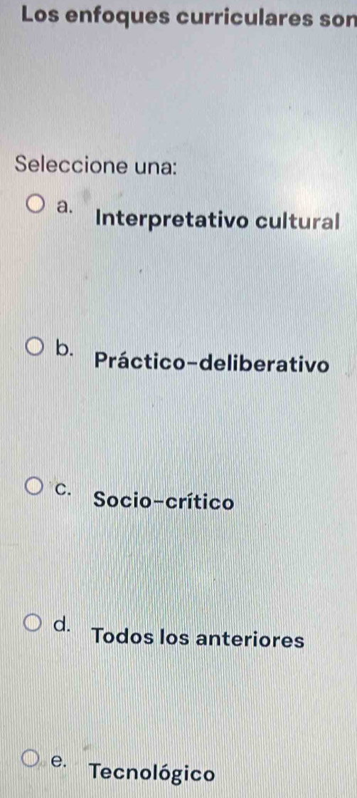 Los enfoques curriculares son
Seleccione una:
a. Interpretativo cultural
b. Práctico-deliberativo
C. Socio-crítico
d. Todos los anteriores
e. Tecnológico