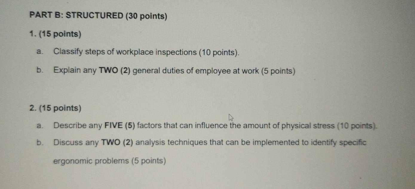 STRUCTURED (30 points) 
1. (15 points) 
a. Classify steps of workplace inspections (10 points). 
b. Explain any TWO (2) general duties of employee at work (5 points) 
2. (15 points) 
a. Describe any FIVE (5) factors that can influence the amount of physical stress (10 points). 
b. Discuss any TWO (2) analysis techniques that can be implemented to identify specific 
ergonomic problems (5 points)