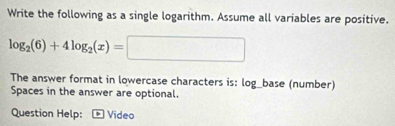 Write the following as a single logarithm. Assume all variables are positive.
log _2(6)+4log _2(x)=□
The answer format in lowercase characters is: log_base (number) 
Spaces in the answer are optional. 
Question Help: - Video