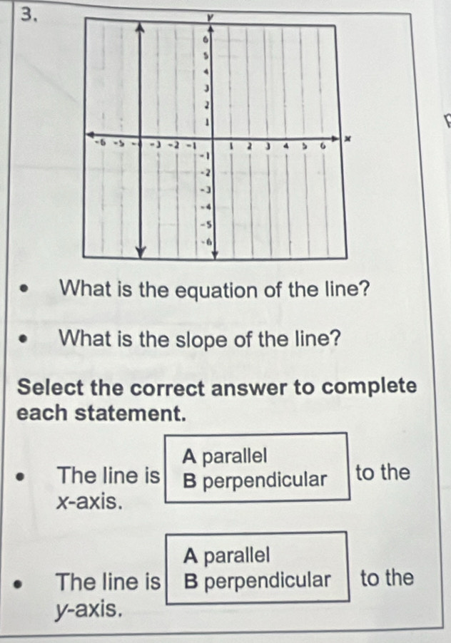 What is the equation of the line?
What is the slope of the line?
Select the correct answer to complete
each statement.
A parallel
The line is B perpendicular to the
x-axis.
A parallel
The line is B perpendicular to the
y-axis.