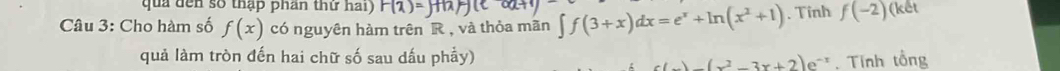 qua đến số thập phần thứ hai) F(2)
Câu 3: Cho hàm số f(x) có nguyên hàm trên R , và thỏa mãn ∈t f(3+x)dx=e^x+ln (x^2+1). Tinh f(-2)(ket
quả làm tròn đến hai chữ số sau dấu phầy)
(x^2-3x+2)e^(-1) , Tính tổng