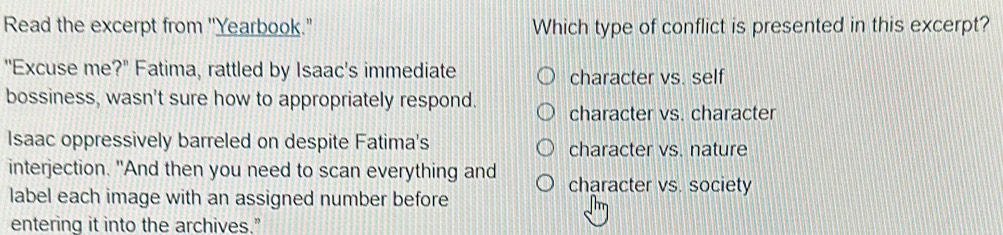 Read the excerpt from ''Yearbook." Which type of conflict is presented in this excerpt?
"Excuse me?" Fatima, rattled by Isaac's immediate character vs. self
bossiness, wasn't sure how to appropriately respond. character vs. character
Isaac oppressively barreled on despite Fatima's character vs. nature
interjection. "And then you need to scan everything and character vs. society
label each image with an assigned number before
entering it into the archives."