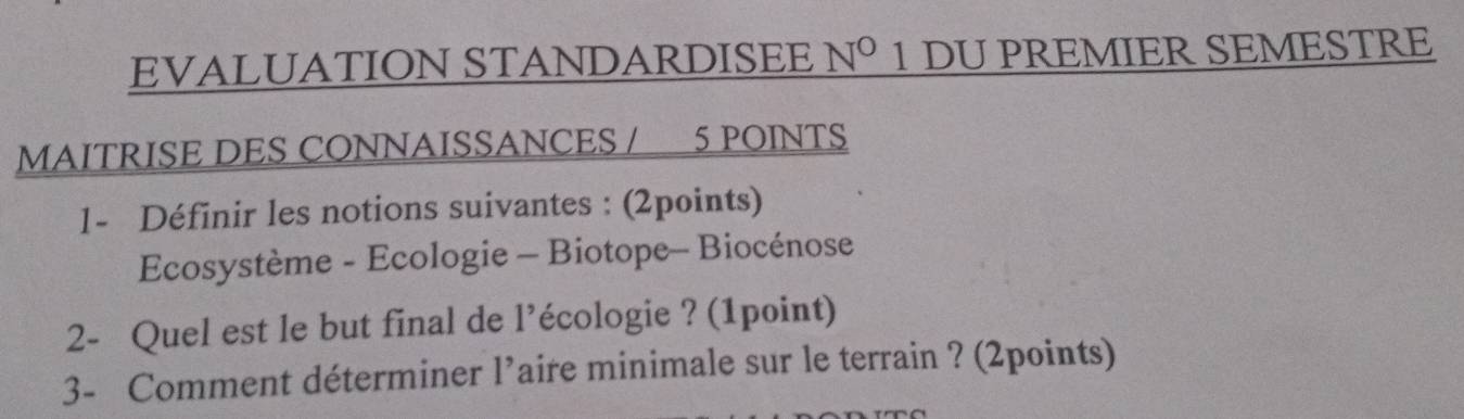 EVALUATION STANDARDISEE N° 1 DU PREMIER SEMESTRE 
MAITRISE DES CONNAISSANCES / 5 POINTS 
1- Définir les notions suivantes : (2points) 
Ecosystème - Ecologie - Biotope- Biocénose 
2- Quel est le but final de l’écologie ? (1point) 
3- Comment déterminer 1^, aire minimale sur le terrain ? (2points)